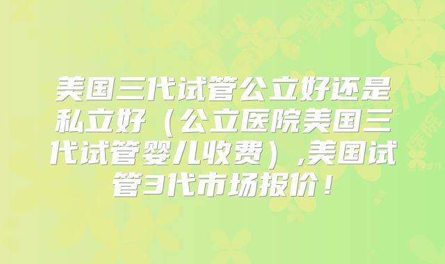 美国三代试管公立好还是私立好（公立医院美国三代试管婴儿收费）,美国试管3代市场报价！