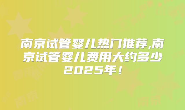 南京试管婴儿热门推荐,南京试管婴儿费用大约多少2025年！