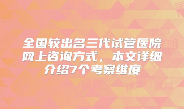 全国较出名三代试管医院网上咨询方式，本文详细介绍7个考察维度