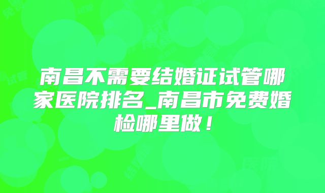 南昌不需要结婚证试管哪家医院排名_南昌市免费婚检哪里做！