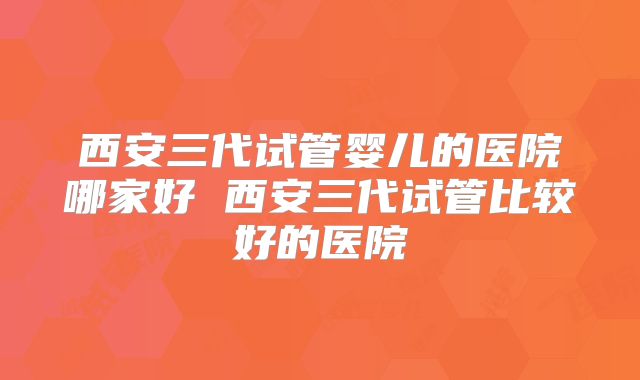 西安三代试管婴儿的医院哪家好 西安三代试管比较好的医院