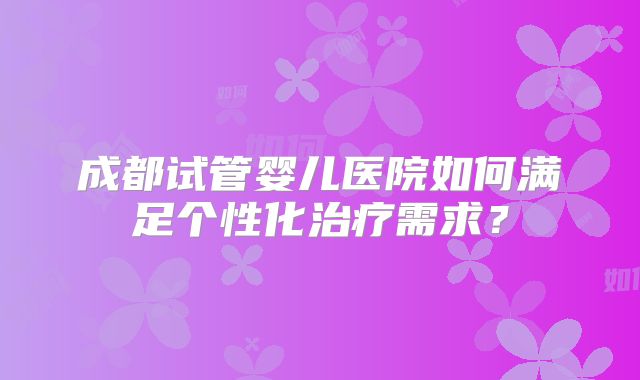 成都试管婴儿医院如何满足个性化治疗需求？