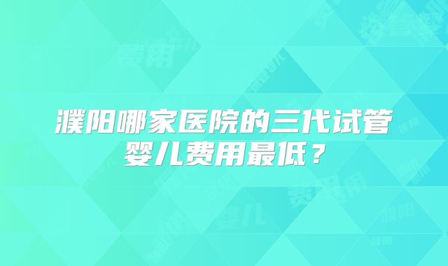 濮阳哪家医院的三代试管婴儿费用最低？