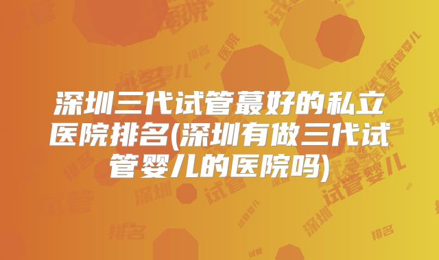 深圳三代试管蕞好的私立医院排名(深圳有做三代试管婴儿的医院吗)