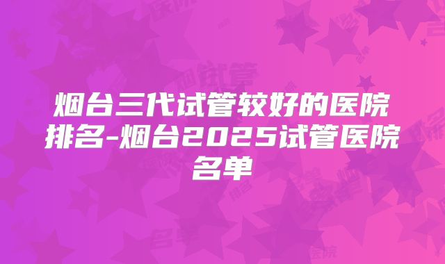 烟台三代试管较好的医院排名-烟台2025试管医院名单