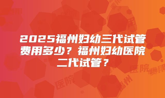 2025福州妇幼三代试管费用多少？福州妇幼医院二代试管？