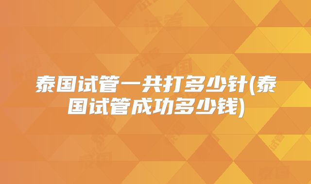泰国试管一共打多少针(泰国试管成功多少钱)