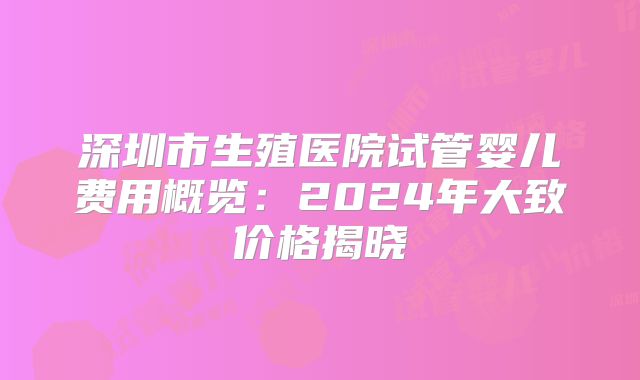 深圳市生殖医院试管婴儿费用概览：2024年大致价格揭晓