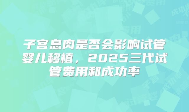 子宫息肉是否会影响试管婴儿移植，2025三代试管费用和成功率