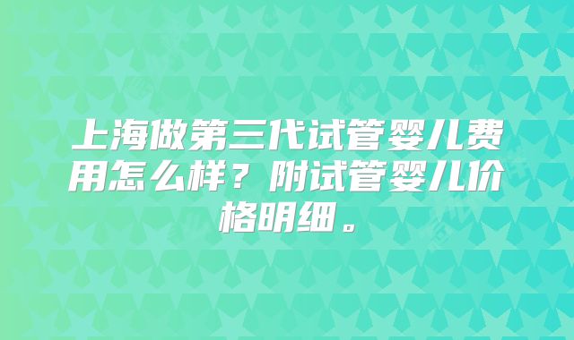上海做第三代试管婴儿费用怎么样？附试管婴儿价格明细。