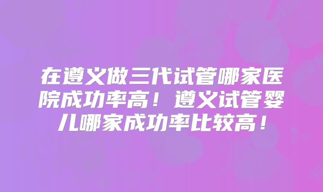 在遵义做三代试管哪家医院成功率高！遵义试管婴儿哪家成功率比较高！