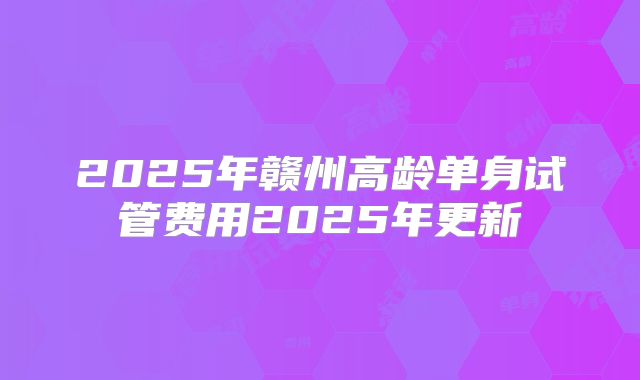 2025年赣州高龄单身试管费用2025年更新