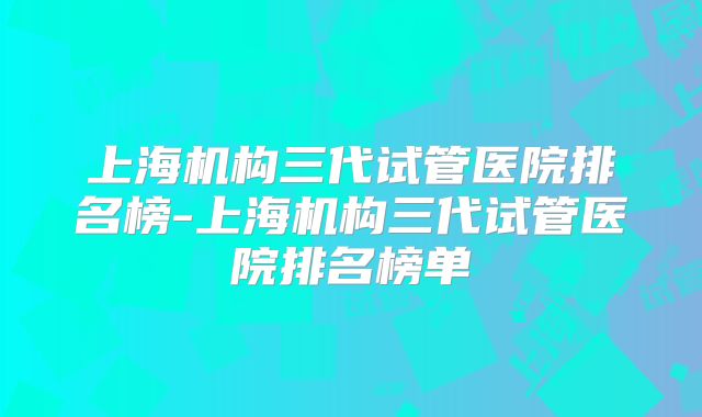 上海机构三代试管医院排名榜-上海机构三代试管医院排名榜单