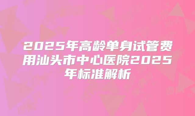 2025年高龄单身试管费用汕头市中心医院2025年标准解析
