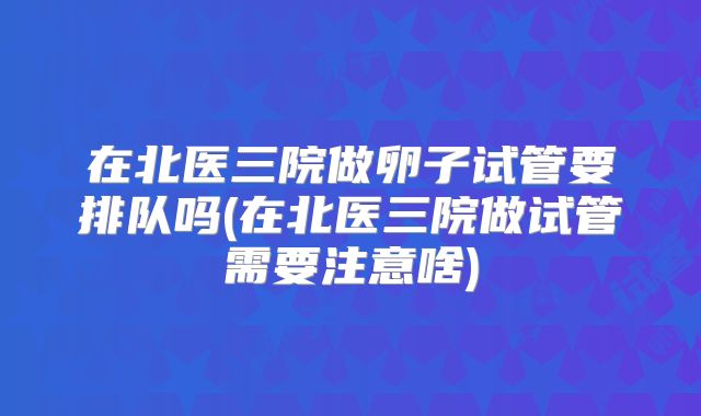 在北医三院做卵子试管要排队吗(在北医三院做试管需要注意啥)