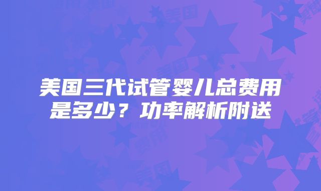 美国三代试管婴儿总费用是多少？功率解析附送