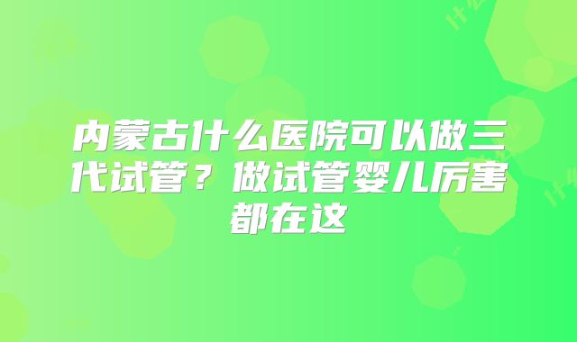 内蒙古什么医院可以做三代试管？做试管婴儿厉害都在这