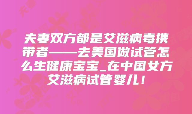 夫妻双方都是艾滋病毒携带者——去美国做试管怎么生健康宝宝_在中国女方艾滋病试管婴儿！