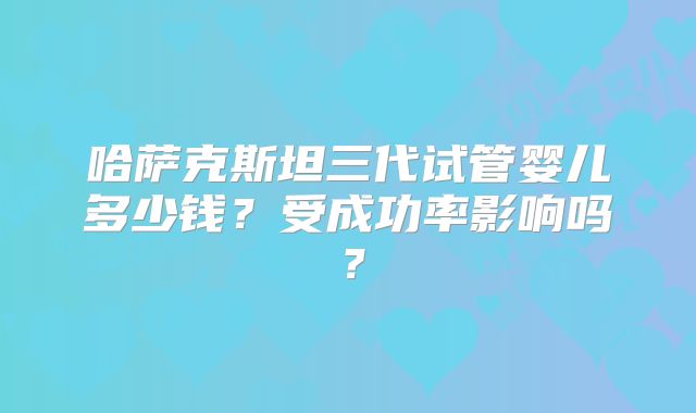 哈萨克斯坦三代试管婴儿多少钱？受成功率影响吗？