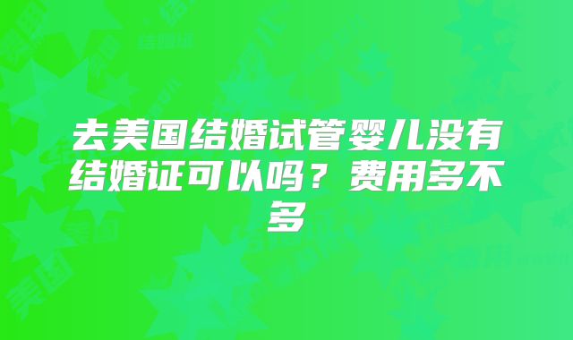 去美国结婚试管婴儿没有结婚证可以吗？费用多不多