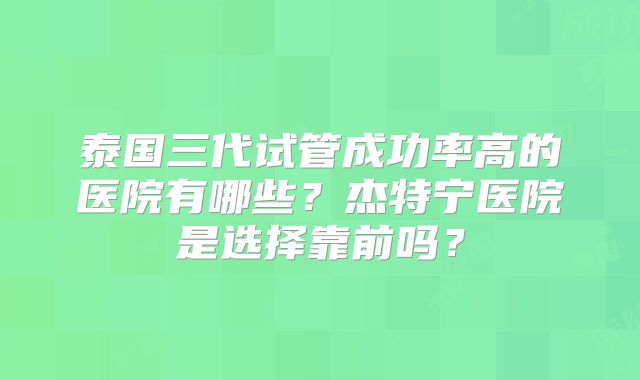 泰国三代试管成功率高的医院有哪些?杰特宁医院是选择靠前吗?