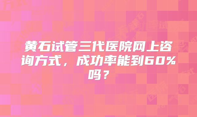黄石试管三代医院网上咨询方式，成功率能到60%吗？