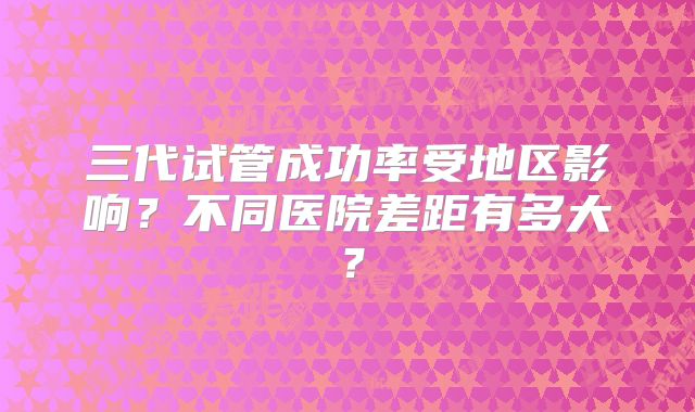 三代试管成功率受地区影响？不同医院差距有多大？