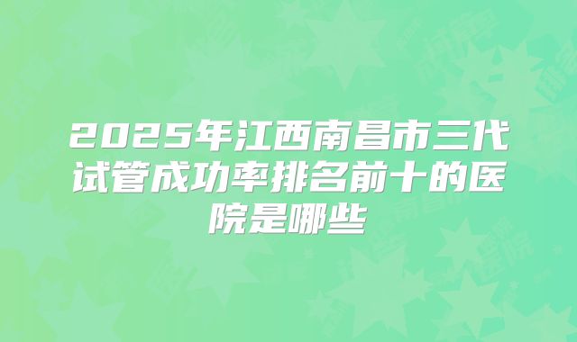 2025年江西南昌市三代试管成功率排名前十的医院是哪些