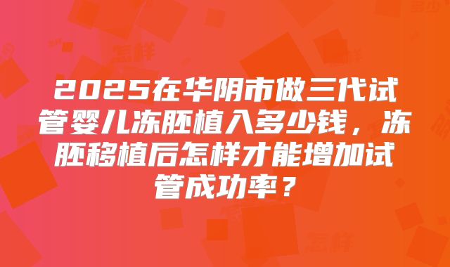 2025在华阴市做三代试管婴儿冻胚植入多少钱,冻胚移植后怎样才能增加试管成功率?