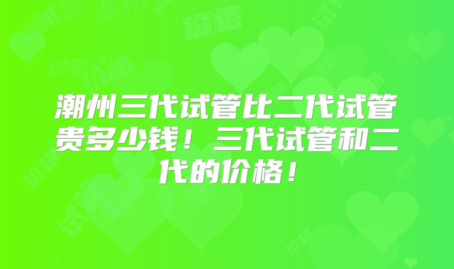 潮州三代试管比二代试管贵多少钱！三代试管和二代的价格！