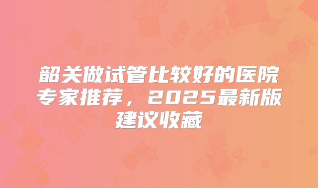 韶关做试管比较好的医院专家推荐，2025最新版建议收藏
