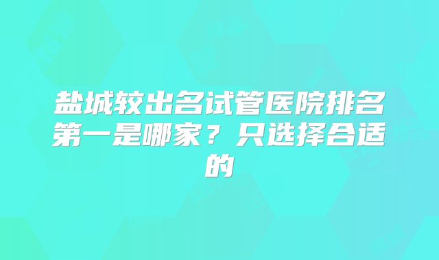 盐城较出名试管医院排名第一是哪家？只选择合适的