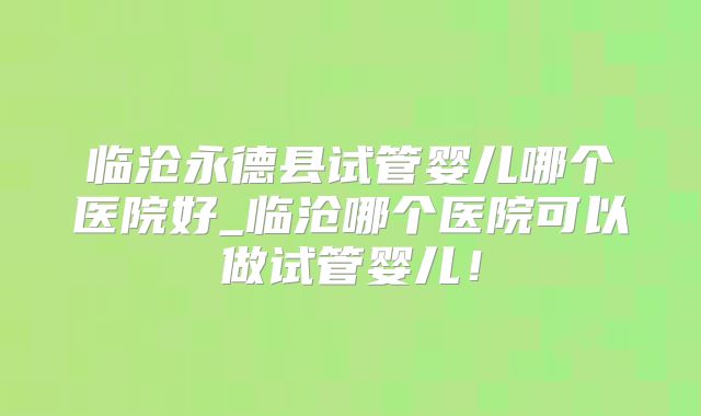 临沧永德县试管婴儿哪个医院好_临沧哪个医院可以做试管婴儿！
