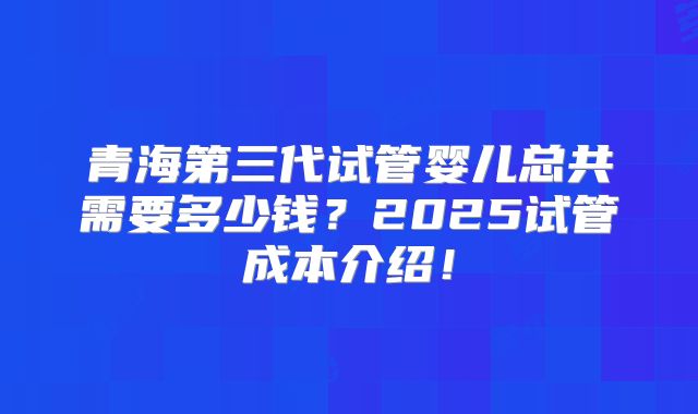 青海第三代试管婴儿总共需要多少钱？2025试管成本介绍！