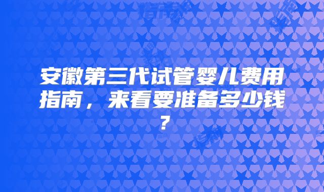 安徽第三代试管婴儿费用指南，来看要准备多少钱？