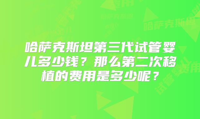 哈萨克斯坦第三代试管婴儿多少钱？那么第二次移植的费用是多少呢？
