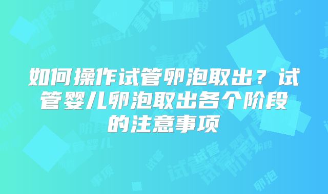 如何操作试管卵泡取出?试管婴儿卵泡取出各个阶段的注意事项