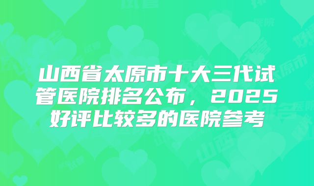 山西省太原市十大三代试管医院排名公布,2025好评比较多的医院参考