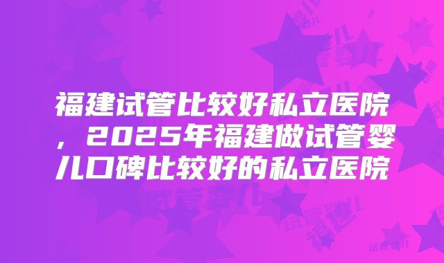 福建试管比较好私立医院，2025年福建做试管婴儿口碑比较好的私立医院