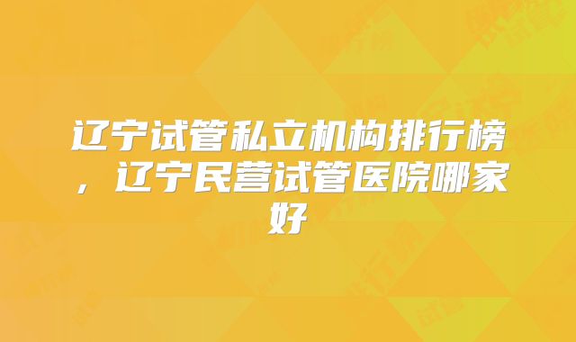 辽宁试管私立机构排行榜,辽宁民营试管医院哪家好