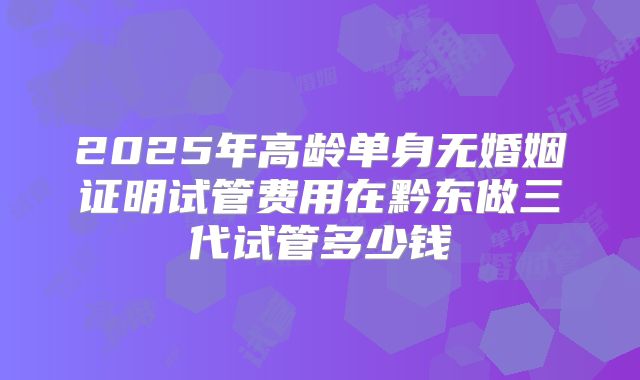2025年高龄单身无婚姻证明试管费用在黔东做三代试管多少钱