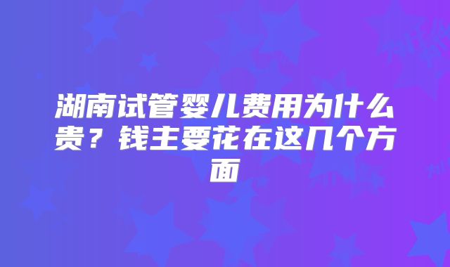 湖南试管婴儿费用为什么贵？钱主要花在这几个方面