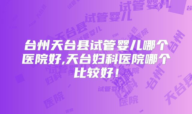 台州天台县试管婴儿哪个医院好,天台妇科医院哪个比较好!