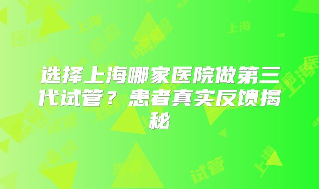 选择上海哪家医院做第三代试管？患者真实反馈揭秘
