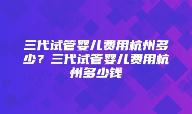三代试管婴儿费用杭州多少？三代试管婴儿费用杭州多少钱