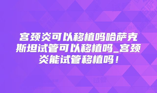 宫颈炎可以移植吗哈萨克斯坦试管可以移植吗_宫颈炎能试管移植吗!