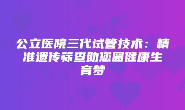 公立医院三代试管技术：精准遗传筛查助您圆健康生育梦