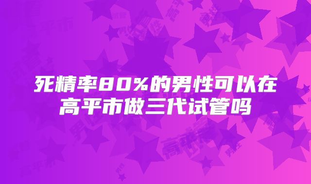 死精率80%的男性可以在高平市做三代试管吗