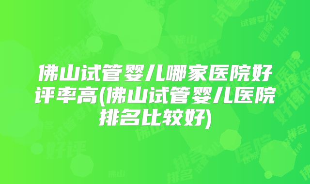 佛山试管婴儿哪家医院好评率高(佛山试管婴儿医院排名比较好)