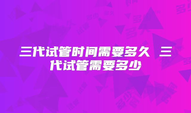 三代试管时间需要多久 三代试管需要多少